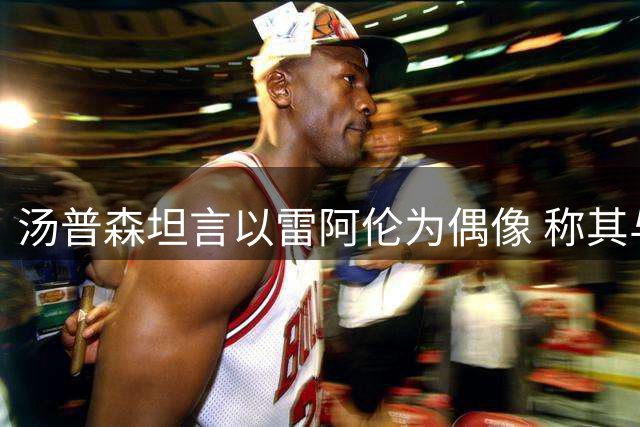 汤普森坦言以雷阿伦为偶像 称其与米勒是无球跑位模板